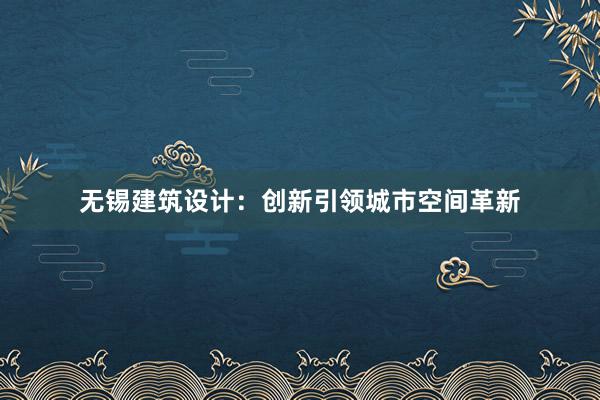 无锡建筑设计：创新引领城市空间革新